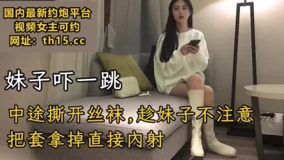 中途趁妹子不注意，把套拿掉直接内射，妹子吓一跳【下滑看联系方式