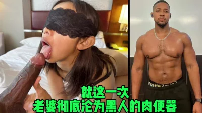 仅一次！老婆就沦为了黑人的肉便器，被粗大鸡巴内射（狠货黑科技简芥）