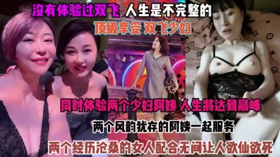 顶级享受双飞少妇！俩个阿姨配合无间让人欲仙欲死『狠货高科技看简阶』